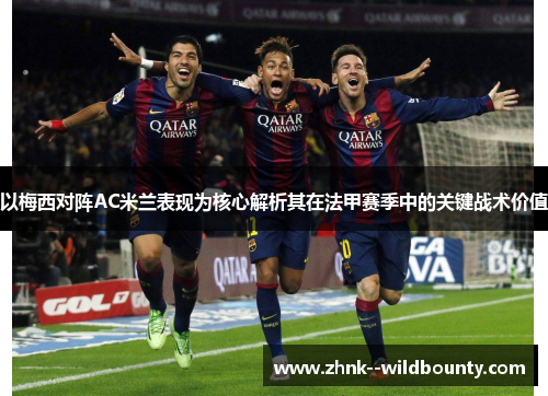 以梅西对阵AC米兰表现为核心解析其在法甲赛季中的关键战术价值 以梅西对阵AC米兰表现为核心解析其在法甲赛季中的关键战术价值