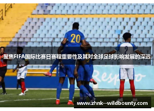 聚焦FIFA国际比赛日赛程重要性及其对全球足球影响发展的深远