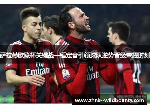 萨拉赫欧联杯关键战一锤定音引领球队逆势晋级荣耀时刻