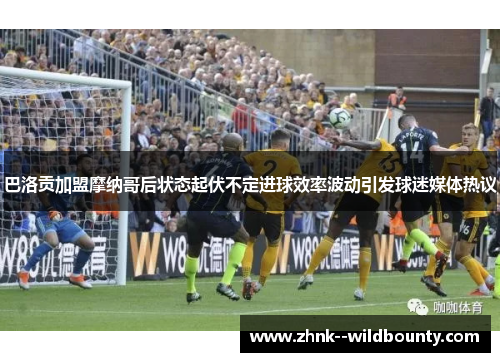 巴洛贡加盟摩纳哥后状态起伏不定进球效率波动引发球迷媒体热议