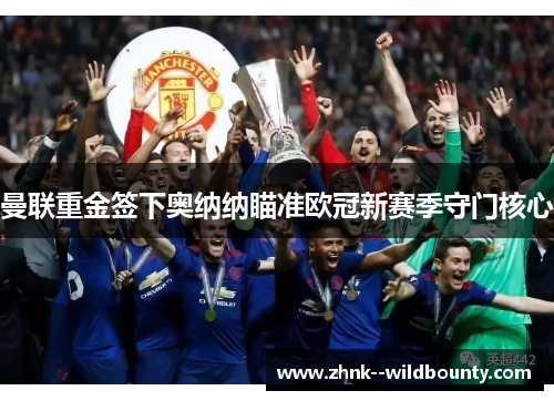 曼联重金签下奥纳纳瞄准欧冠新赛季守门核心 曼联重金签下奥纳纳瞄准欧冠新赛季守门核心