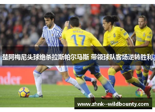 楚阿梅尼头球绝杀拉斯帕尔马斯 带领球队客场逆转胜利 楚阿梅尼头球绝杀拉斯帕尔马斯 带领球队客场逆转胜利