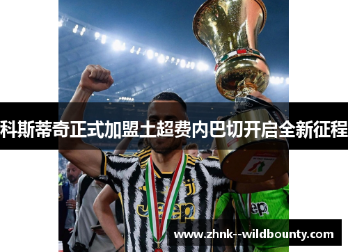 科斯蒂奇正式加盟土超费内巴切开启全新征程