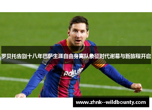 罗贝托告别十八年巴萨生涯自由身离队象征时代谢幕与新旅程开启
