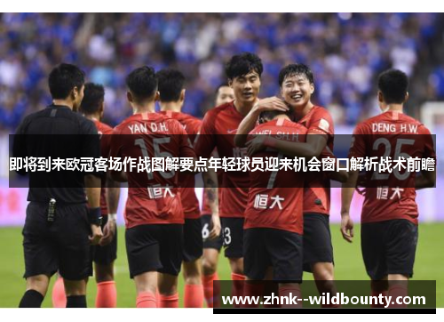 即将到来欧冠客场作战图解要点年轻球员迎来机会窗口解析战术前瞻 即将到来欧冠客场作战图解要点年轻球员迎来机会窗口解析战术前瞻