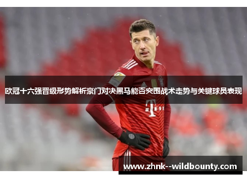 欧冠十六强晋级形势解析豪门对决黑马能否突围战术走势与关键球员表现 欧冠十六强晋级形势解析豪门对决黑马能否突围战术走势与关键球员表现