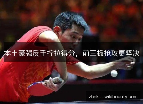 本土豪强反手拧拉得分,前三板抢攻更坚决 本土豪强反手拧拉得分,前三板抢攻更坚决